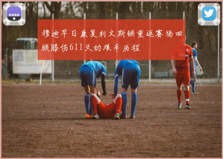 穆迪早日康复利文斯顿重返赛场回顾膝伤611天的艰辛历程