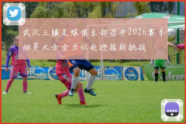 武汉三镇足球俱乐部召开2026赛季动员大会全力以赴迎接新挑战