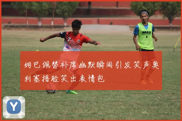 姆巴佩替补席幽默瞬间引发笑声奥利塞捂脸笑出表情包