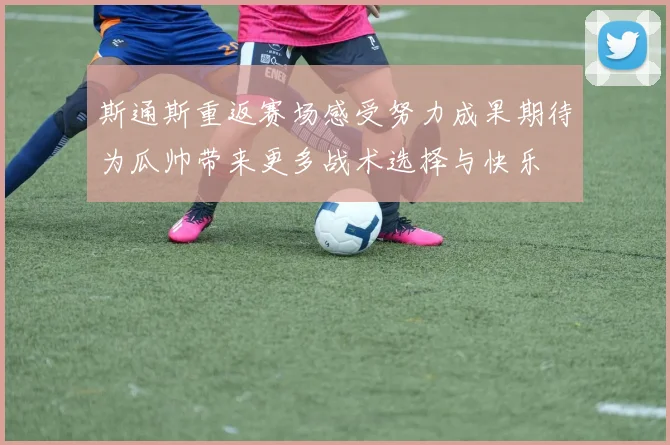 斯通斯重返赛场感受努力成果期待为瓜帅带来更多战术选择与快乐