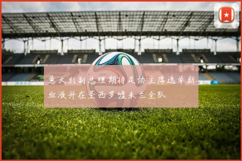 意大利副总理期待足协主席选举新血液并在圣西罗嘘米兰全队
