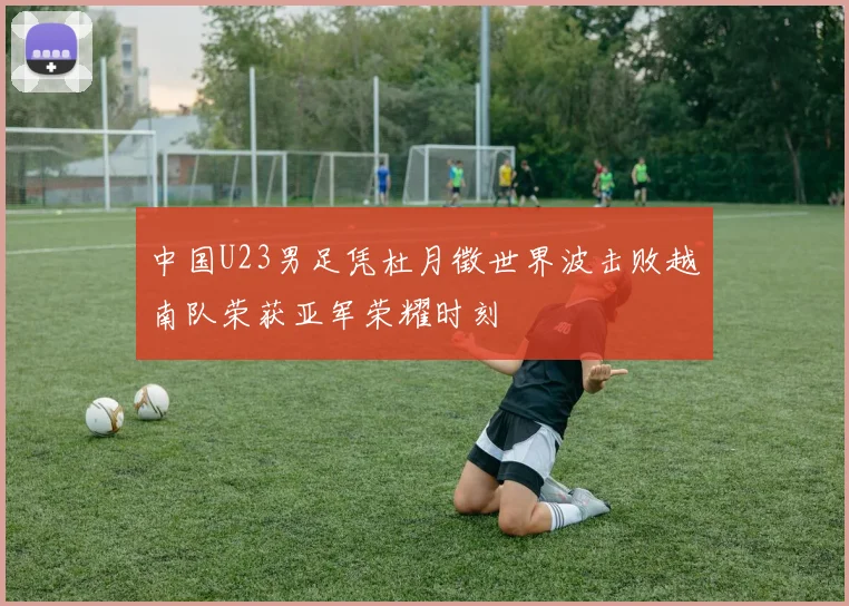 中国U23男足凭杜月徵世界波击败越南队荣获亚军荣耀时刻