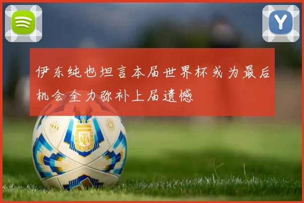 伊东纯也坦言本届世界杯或为最后机会全力弥补上届遗憾