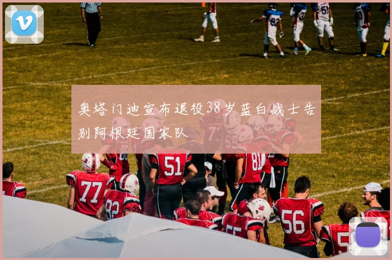 奥塔门迪宣布退役38岁蓝白战士告别阿根廷国家队