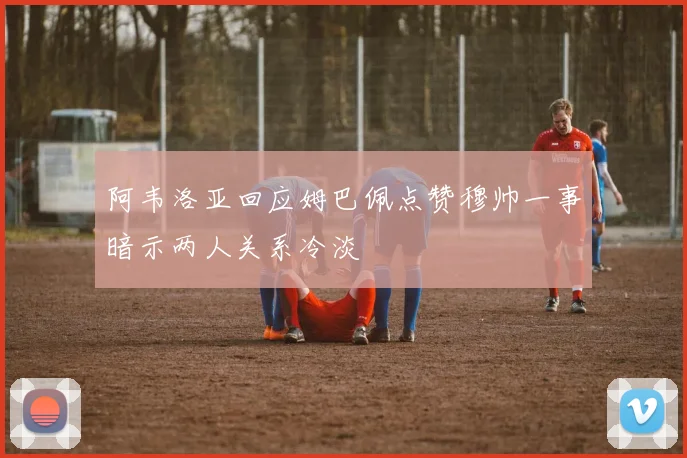 阿韦洛亚回应姆巴佩点赞穆帅一事暗示两人关系冷淡